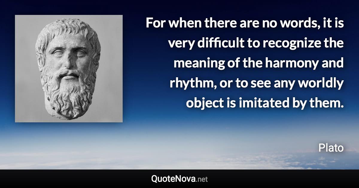 For when there are no words, it is very difficult to recognize the meaning of the harmony and rhythm, or to see any worldly object is imitated by them. - Plato quote