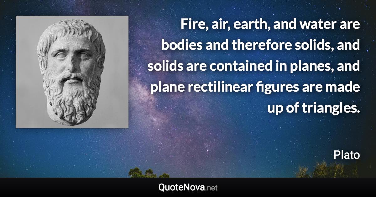 Fire, air, earth, and water are bodies and therefore solids, and solids are contained in planes, and plane rectilinear figures are made up of triangles. - Plato quote