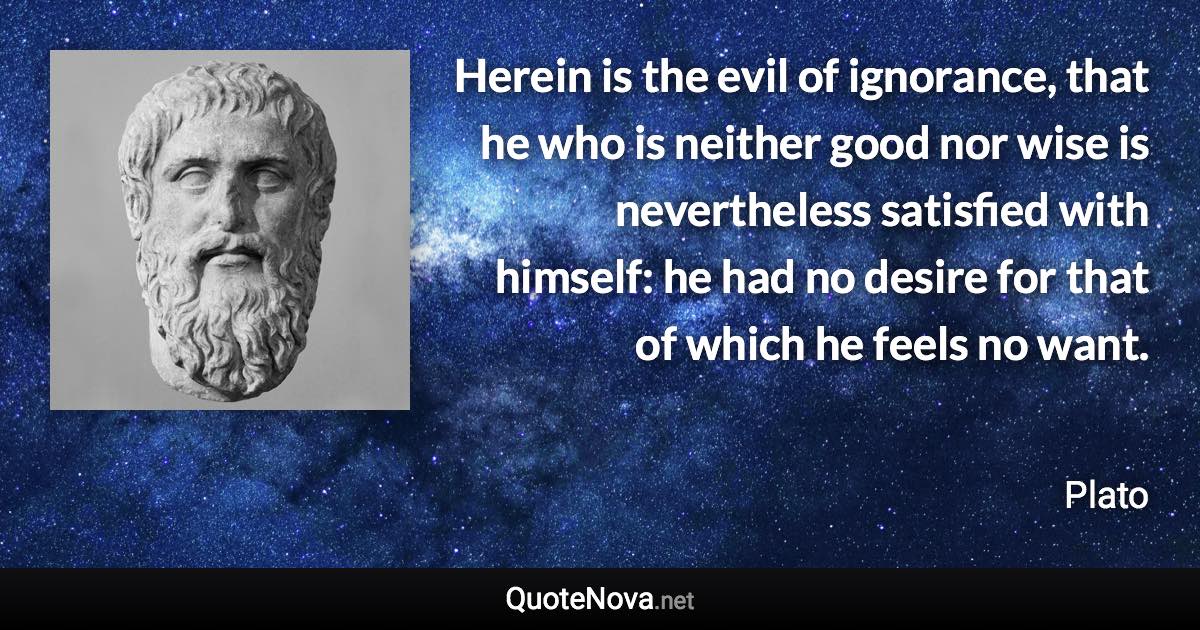 Herein is the evil of ignorance, that he who is neither good nor wise is nevertheless satisfied with himself: he had no desire for that of which he feels no want. - Plato quote