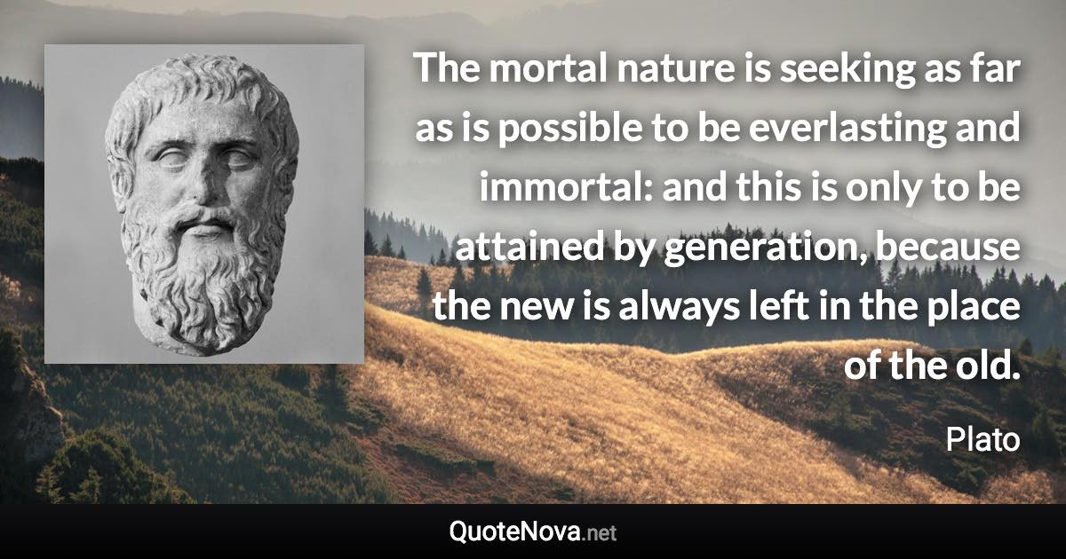 The mortal nature is seeking as far as is possible to be everlasting and immortal: and this is only to be attained by generation, because the new is always left in the place of the old. - Plato quote