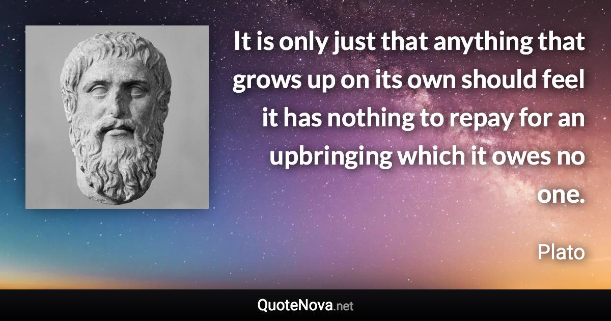 It is only just that anything that grows up on its own should feel it has nothing to repay for an upbringing which it owes no one. - Plato quote