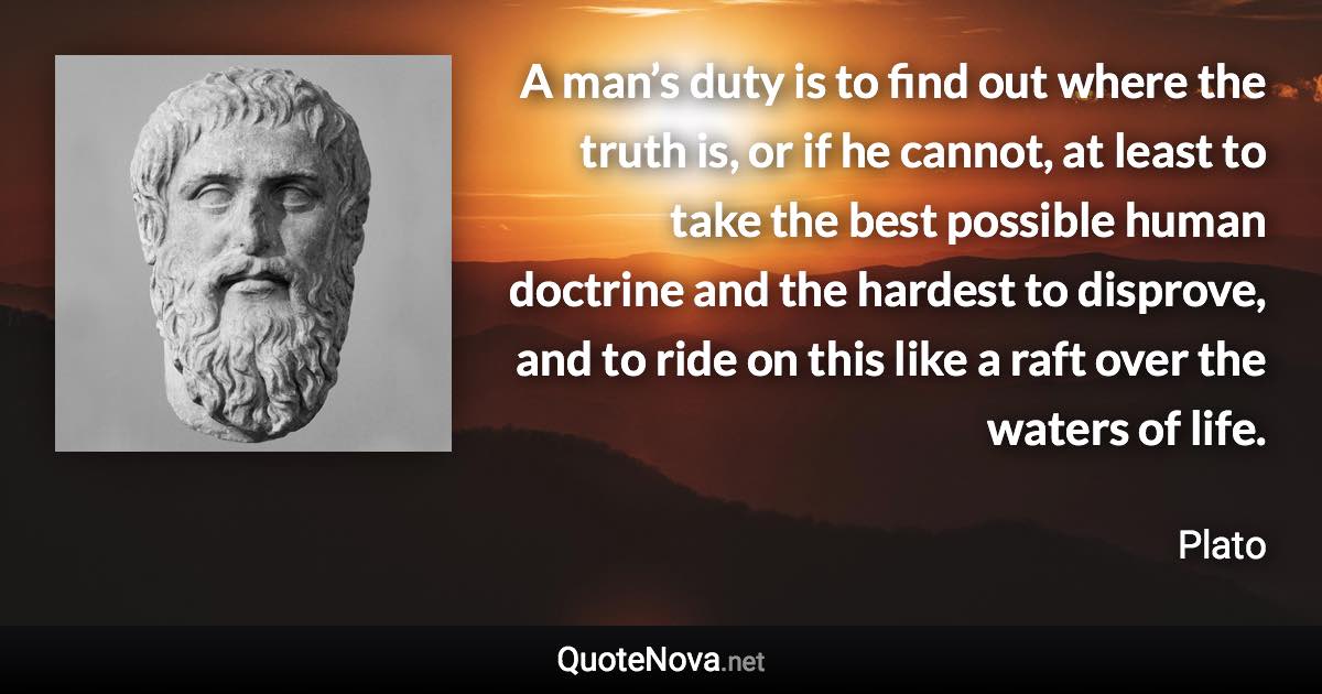 A man’s duty is to find out where the truth is, or if he cannot, at least to take the best possible human doctrine and the hardest to disprove, and to ride on this like a raft over the waters of life. - Plato quote