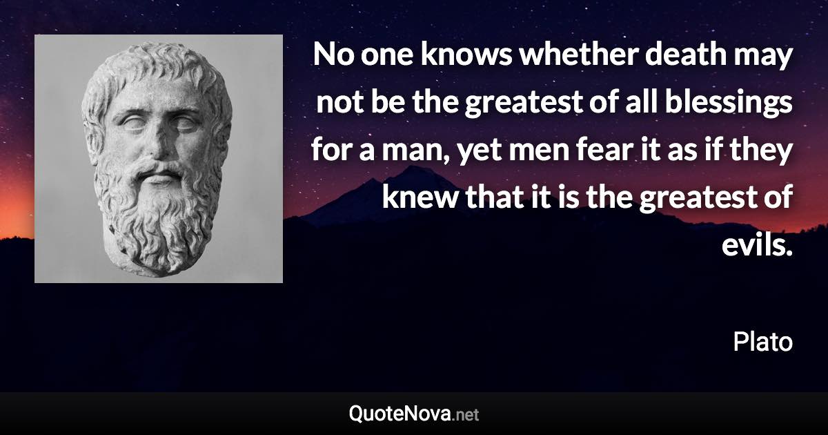 No one knows whether death may not be the greatest of all blessings for a man, yet men fear it as if they knew that it is the greatest of evils. - Plato quote