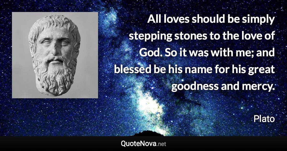 All loves should be simply stepping stones to the love of God. So it was with me; and blessed be his name for his great goodness and mercy. - Plato quote