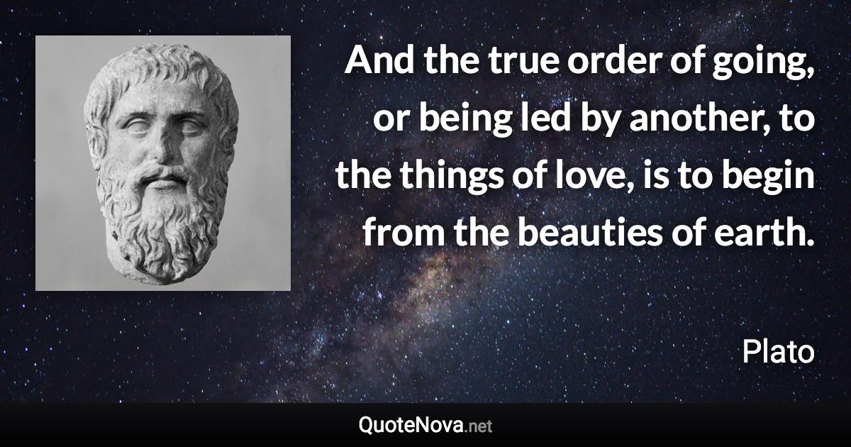 And the true order of going, or being led by another, to the things of love, is to begin from the beauties of earth. - Plato quote