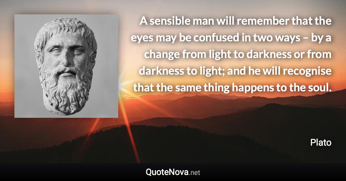 A sensible man will remember that the eyes may be confused in two ways – by a change from light to darkness or from darkness to light; and he will recognise that the same thing happens to the soul. - Plato quote