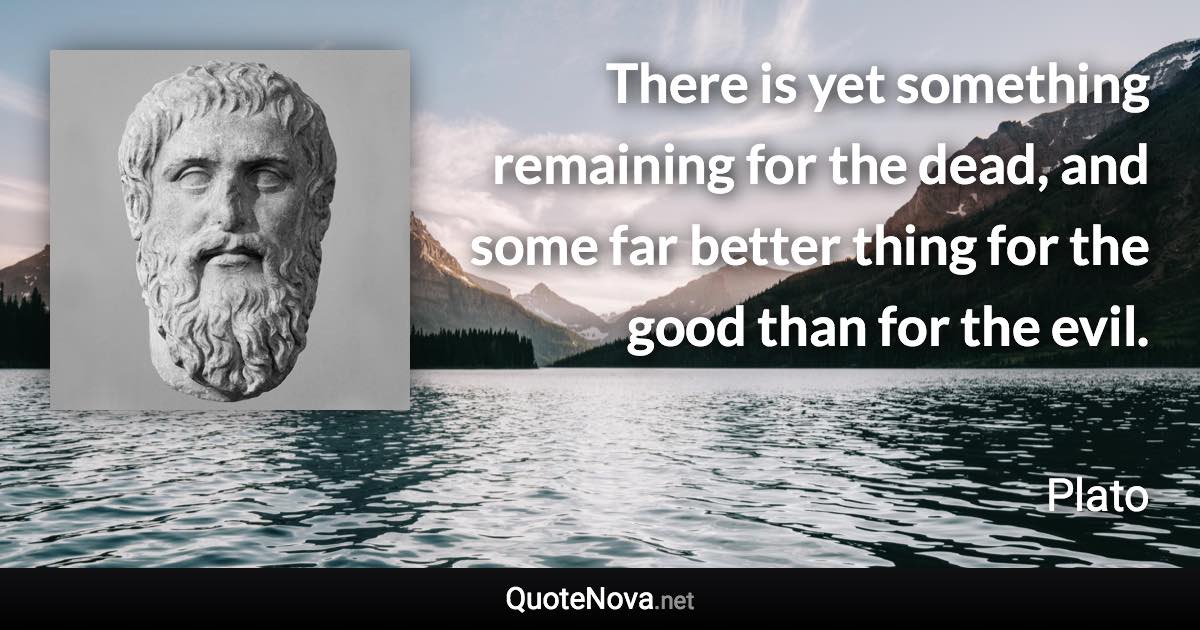 There is yet something remaining for the dead, and some far better thing for the good than for the evil. - Plato quote