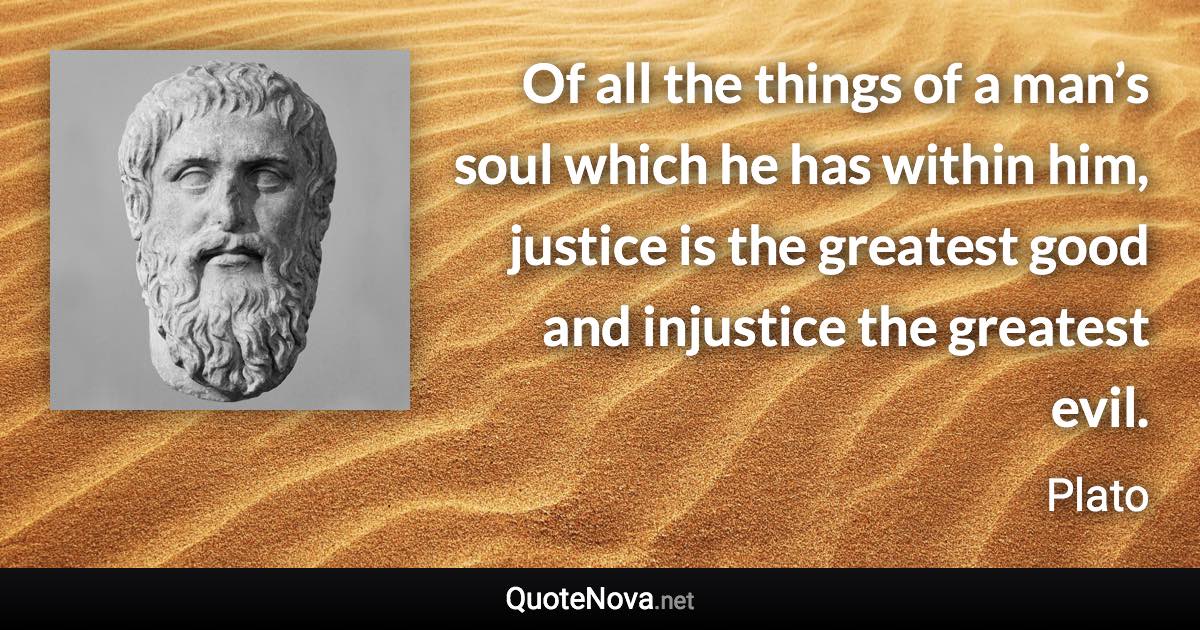 Of all the things of a man’s soul which he has within him, justice is the greatest good and injustice the greatest evil. - Plato quote