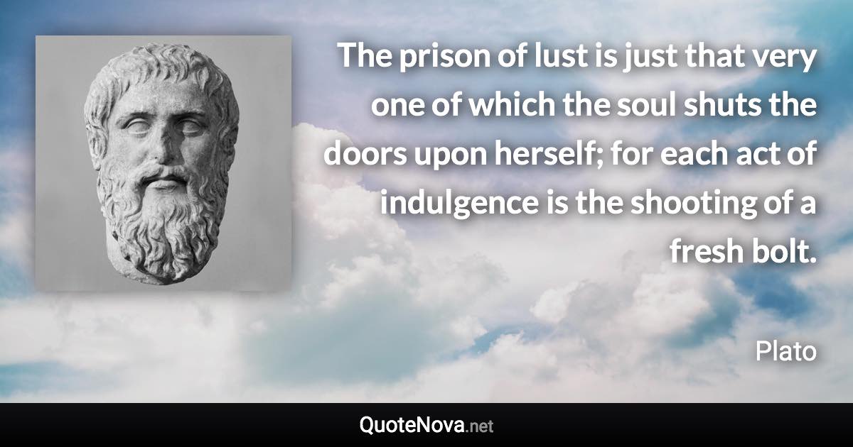 The prison of lust is just that very one of which the soul shuts the doors upon herself; for each act of indulgence is the shooting of a fresh bolt. - Plato quote