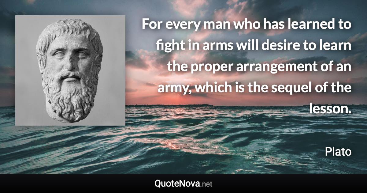 For every man who has learned to fight in arms will desire to learn the proper arrangement of an army, which is the sequel of the lesson. - Plato quote