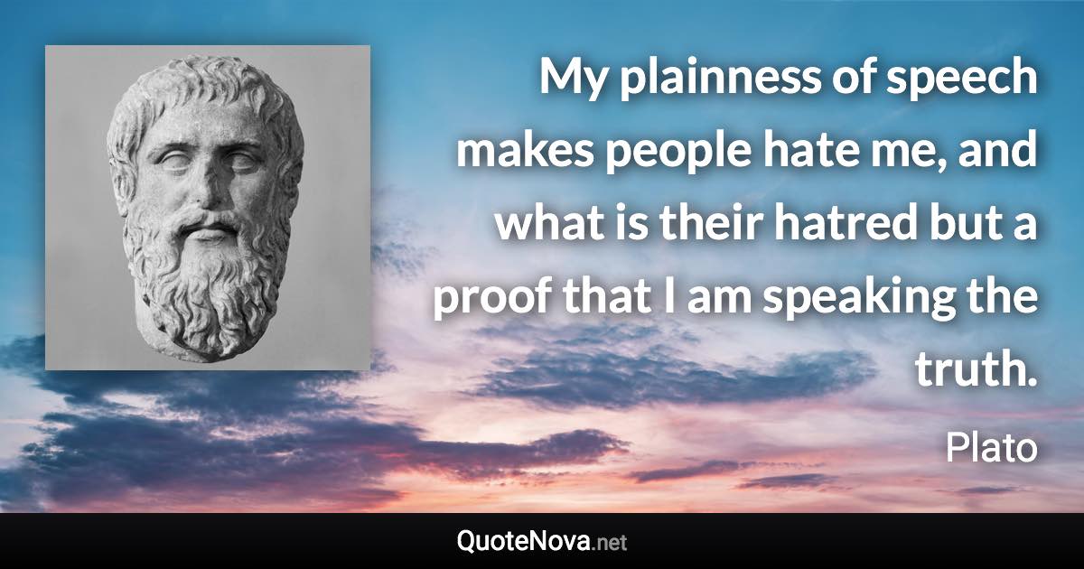 My plainness of speech makes people hate me, and what is their hatred but a proof that I am speaking the truth. - Plato quote