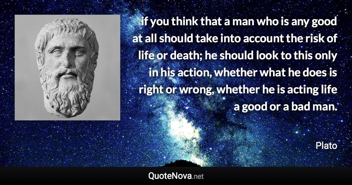 if you think that a man who is any good at all should take into account the risk of life or death; he should look to this only in his action, whether what he does is right or wrong, whether he is acting life a good or a bad man. - Plato quote