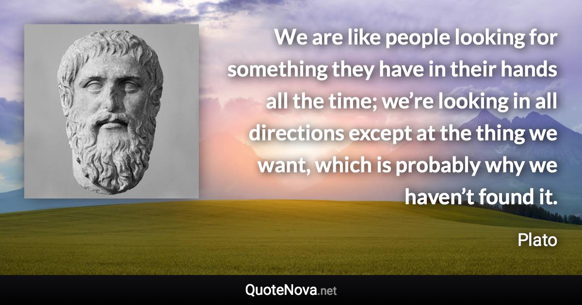 We are like people looking for something they have in their hands all the time; we’re looking in all directions except at the thing we want, which is probably why we haven’t found it. - Plato quote