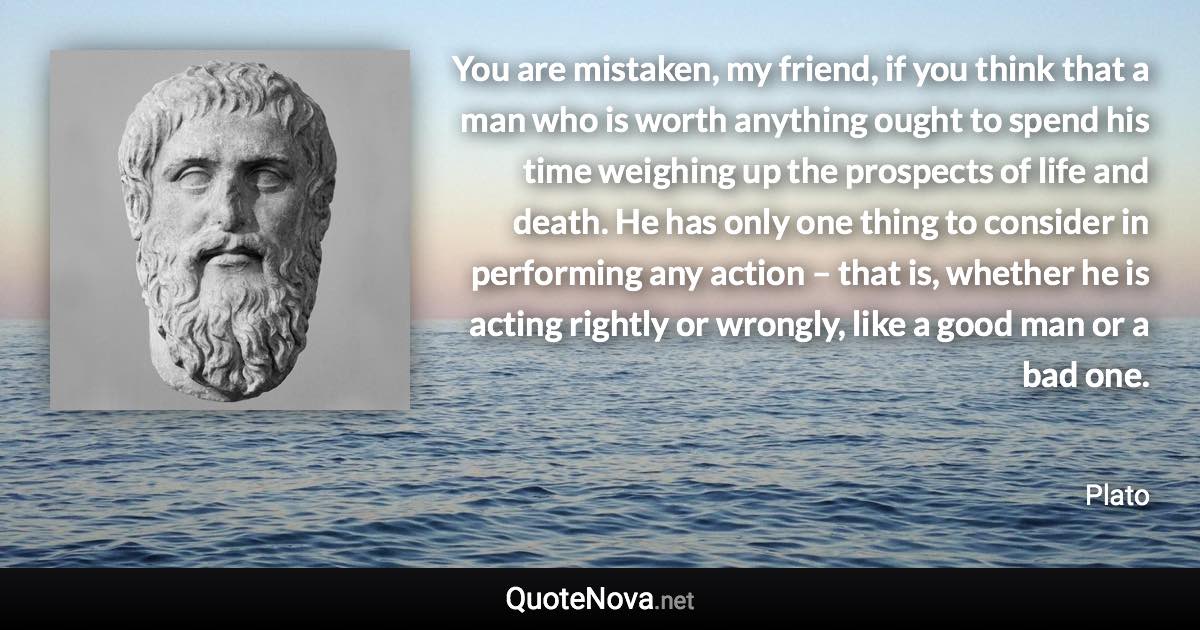 You are mistaken, my friend, if you think that a man who is worth anything ought to spend his time weighing up the prospects of life and death. He has only one thing to consider in performing any action – that is, whether he is acting rightly or wrongly, like a good man or a bad one. - Plato quote