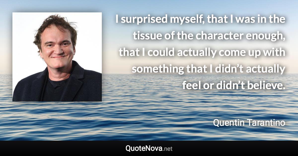 I surprised myself, that I was in the tissue of the character enough, that I could actually come up with something that I didn’t actually feel or didn’t believe. - Quentin Tarantino quote