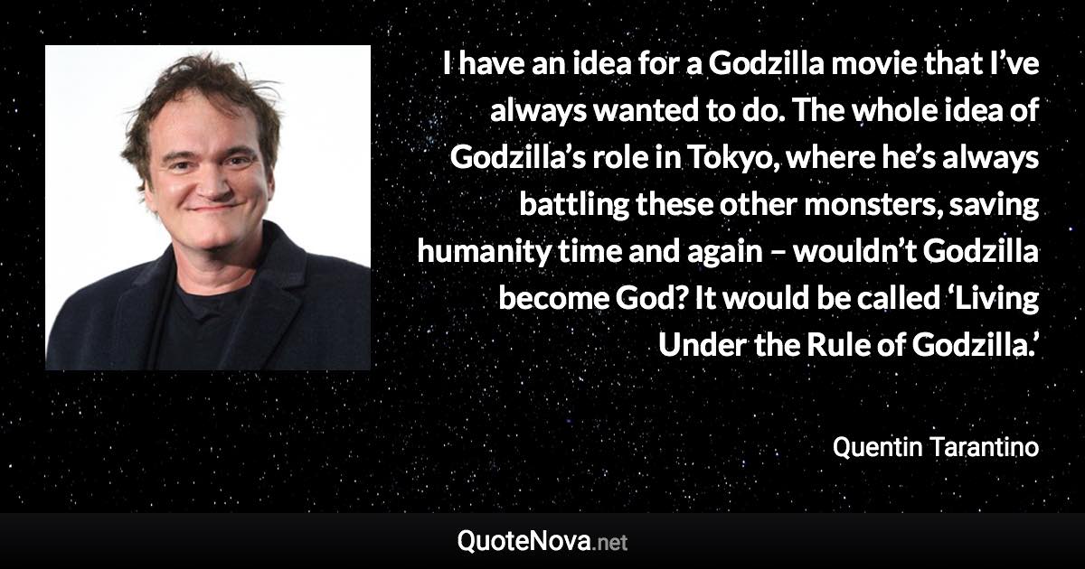 I have an idea for a Godzilla movie that I’ve always wanted to do. The whole idea of Godzilla’s role in Tokyo, where he’s always battling these other monsters, saving humanity time and again – wouldn’t Godzilla become God? It would be called ‘Living Under the Rule of Godzilla.’ - Quentin Tarantino quote