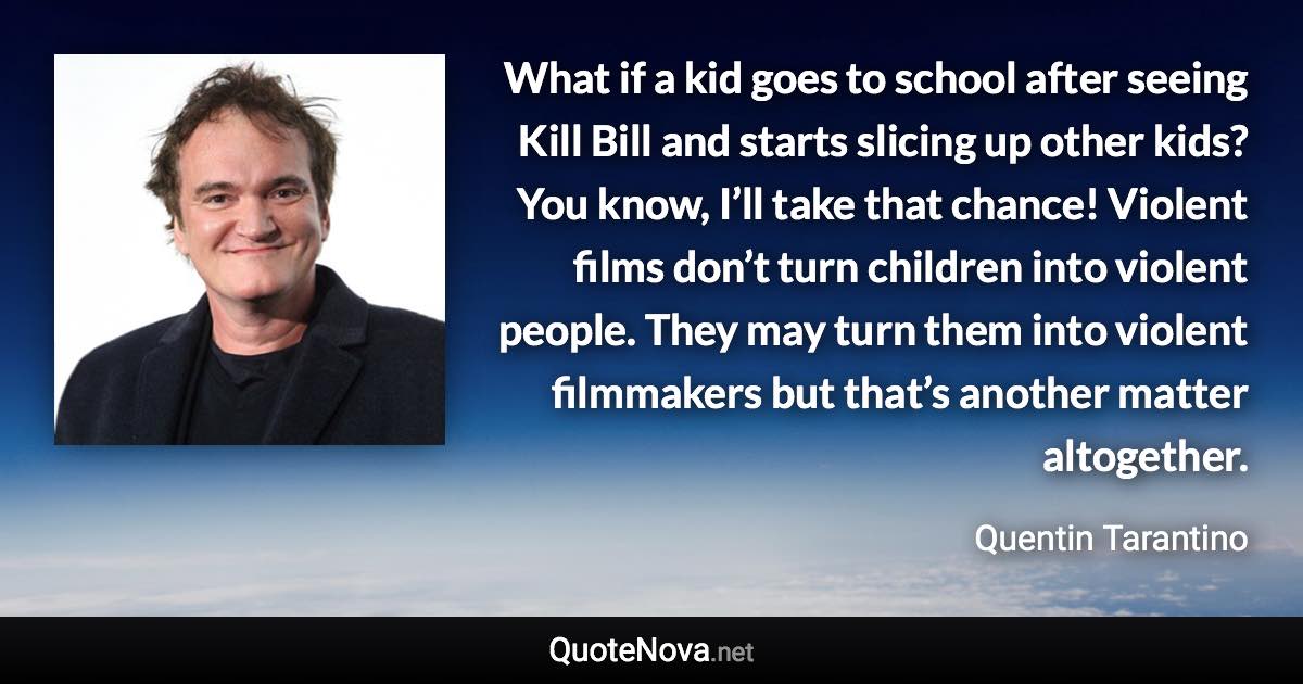 What if a kid goes to school after seeing Kill Bill and starts slicing up other kids? You know, I’ll take that chance! Violent films don’t turn children into violent people. They may turn them into violent filmmakers but that’s another matter altogether. - Quentin Tarantino quote