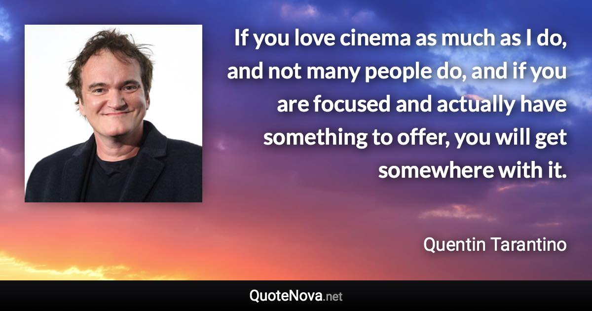 If you love cinema as much as I do, and not many people do, and if you are focused and actually have something to offer, you will get somewhere with it. - Quentin Tarantino quote