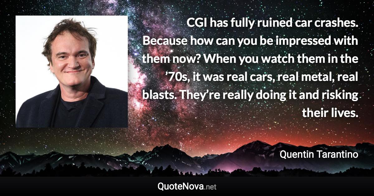 CGI has fully ruined car crashes. Because how can you be impressed with them now? When you watch them in the ’70s, it was real cars, real metal, real blasts. They’re really doing it and risking their lives. - Quentin Tarantino quote