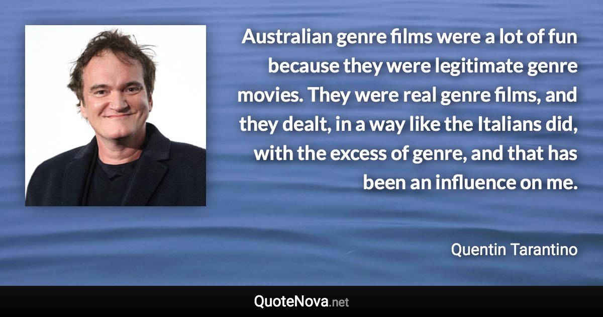 Australian genre films were a lot of fun because they were legitimate genre movies. They were real genre films, and they dealt, in a way like the Italians did, with the excess of genre, and that has been an influence on me. - Quentin Tarantino quote