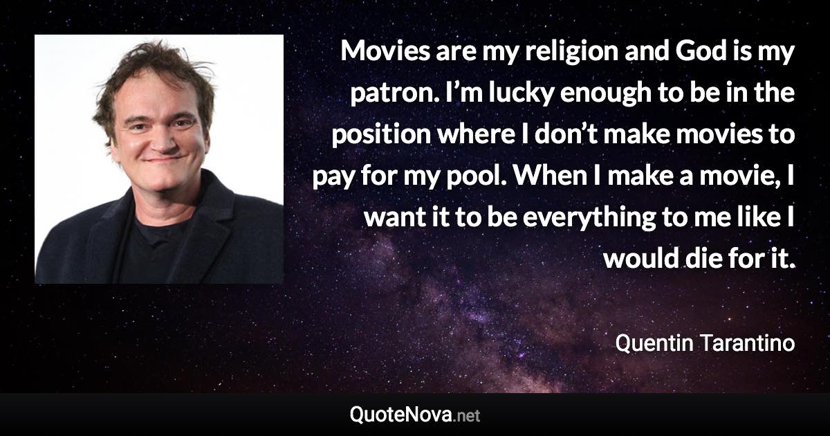 Movies are my religion and God is my patron. I’m lucky enough to be in the position where I don’t make movies to pay for my pool. When I make a movie, I want it to be everything to me like I would die for it. - Quentin Tarantino quote