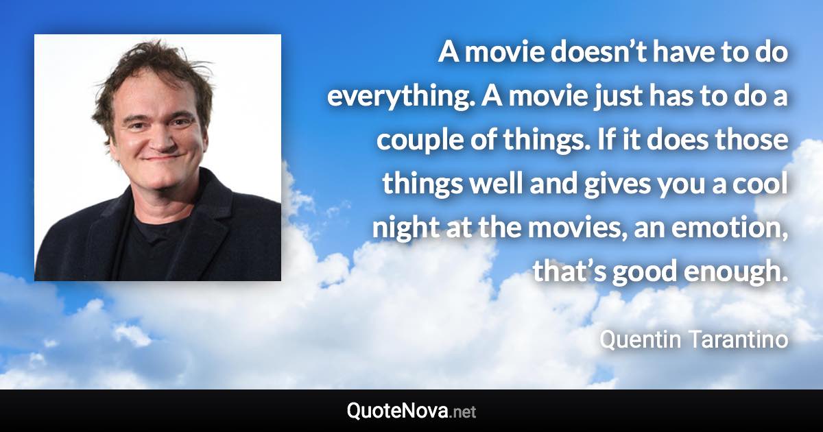 A movie doesn’t have to do everything. A movie just has to do a couple of things. If it does those things well and gives you a cool night at the movies, an emotion, that’s good enough. - Quentin Tarantino quote