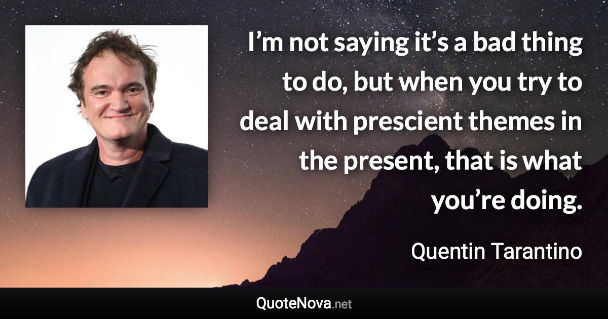 I’m not saying it’s a bad thing to do, but when you try to deal with prescient themes in the present, that is what you’re doing. - Quentin Tarantino quote