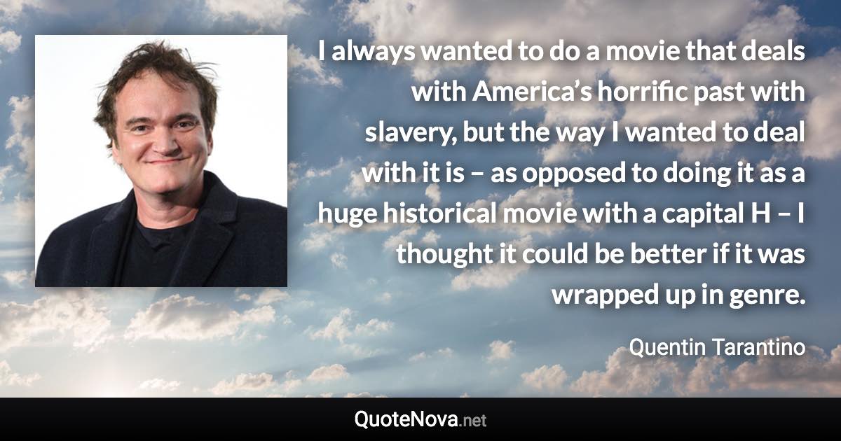 I always wanted to do a movie that deals with America’s horrific past with slavery, but the way I wanted to deal with it is – as opposed to doing it as a huge historical movie with a capital H – I thought it could be better if it was wrapped up in genre. - Quentin Tarantino quote