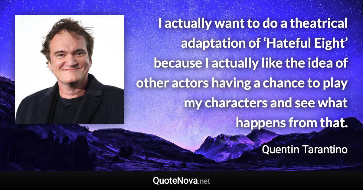 I actually want to do a theatrical adaptation of ‘Hateful Eight’ because I actually like the idea of other actors having a chance to play my characters and see what happens from that. - Quentin Tarantino quote