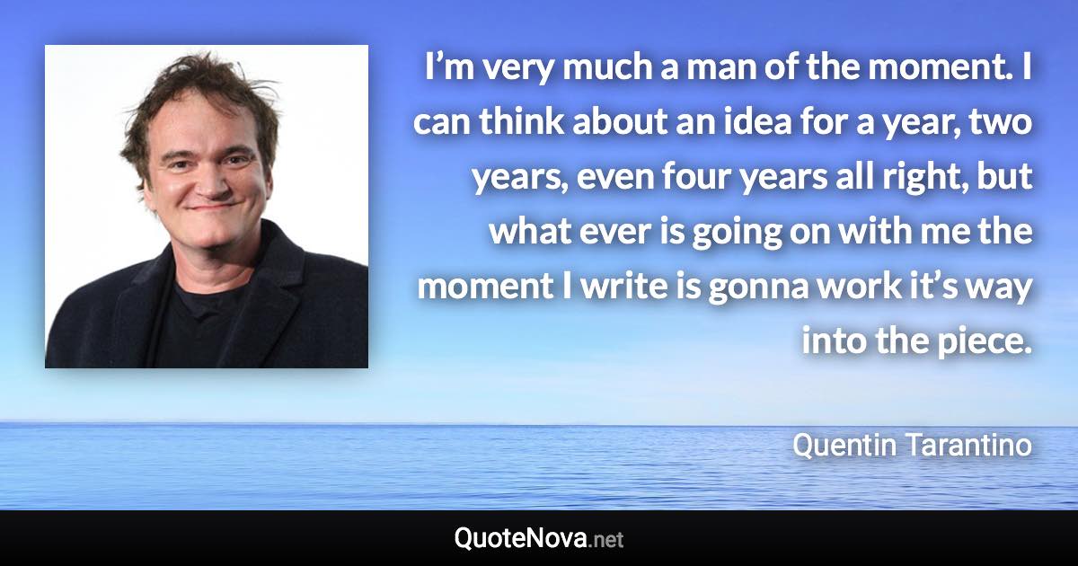 I’m very much a man of the moment. I can think about an idea for a year, two years, even four years all right, but what ever is going on with me the moment I write is gonna work it’s way into the piece. - Quentin Tarantino quote