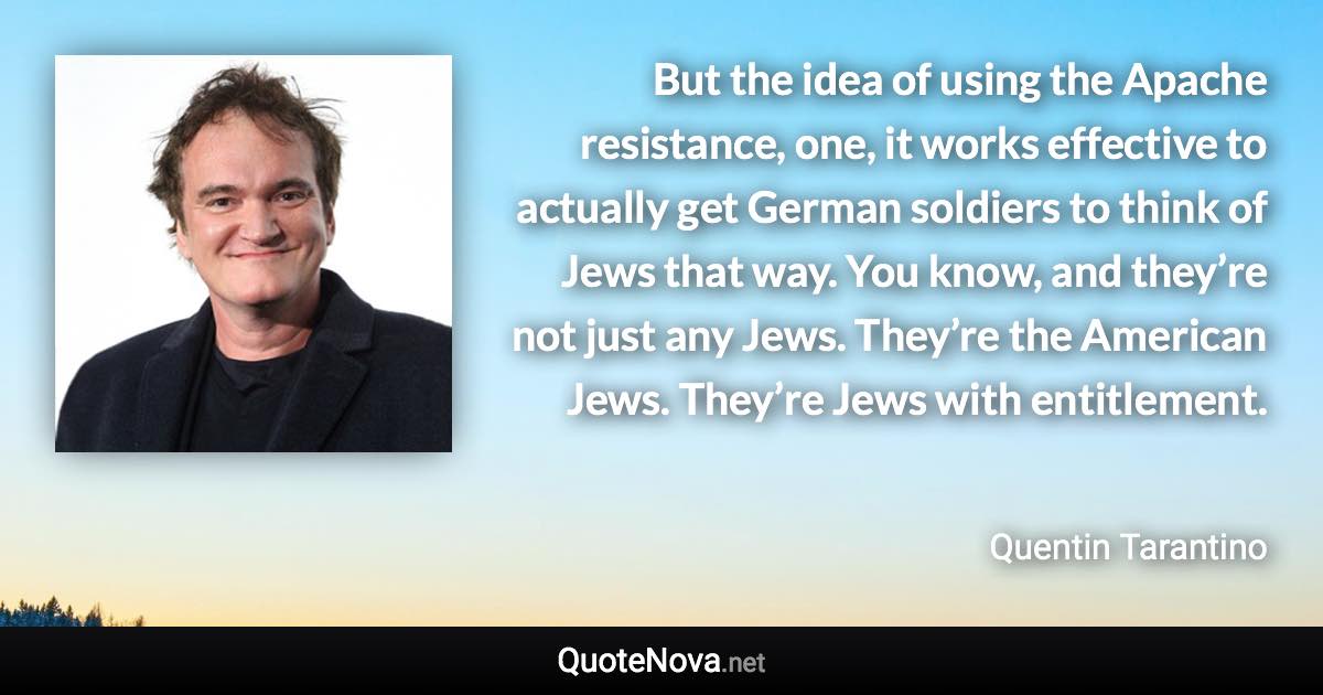 But the idea of using the Apache resistance, one, it works effective to actually get German soldiers to think of Jews that way. You know, and they’re not just any Jews. They’re the American Jews. They’re Jews with entitlement. - Quentin Tarantino quote