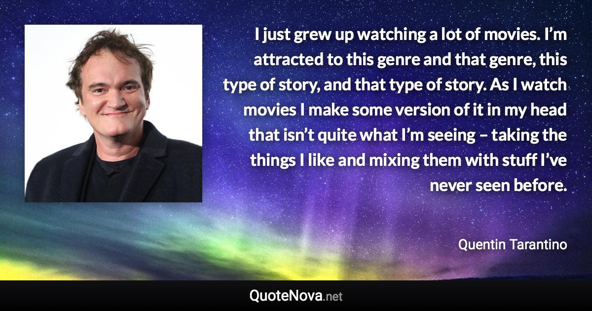 I just grew up watching a lot of movies. I’m attracted to this genre and that genre, this type of story, and that type of story. As I watch movies I make some version of it in my head that isn’t quite what I’m seeing – taking the things I like and mixing them with stuff I’ve never seen before. - Quentin Tarantino quote