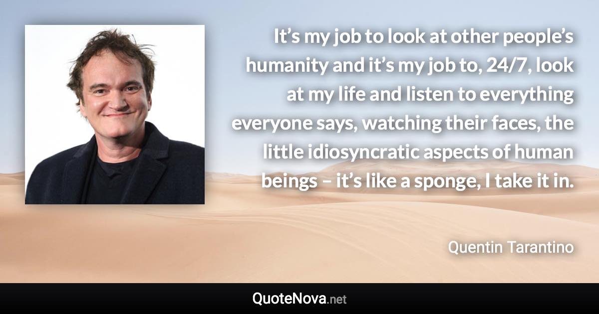 It’s my job to look at other people’s humanity and it’s my job to, 24/7, look at my life and listen to everything everyone says, watching their faces, the little idiosyncratic aspects of human beings – it’s like a sponge, I take it in. - Quentin Tarantino quote