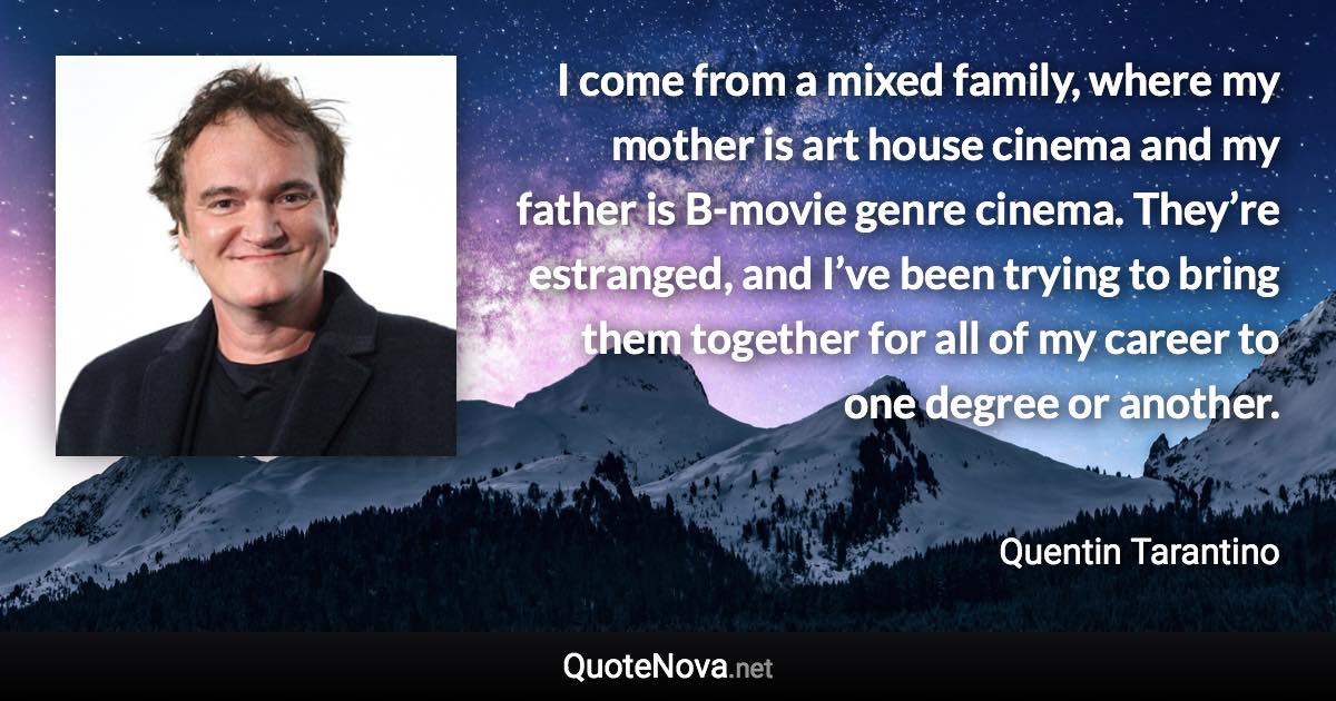 I come from a mixed family, where my mother is art house cinema and my father is B-movie genre cinema. They’re estranged, and I’ve been trying to bring them together for all of my career to one degree or another. - Quentin Tarantino quote