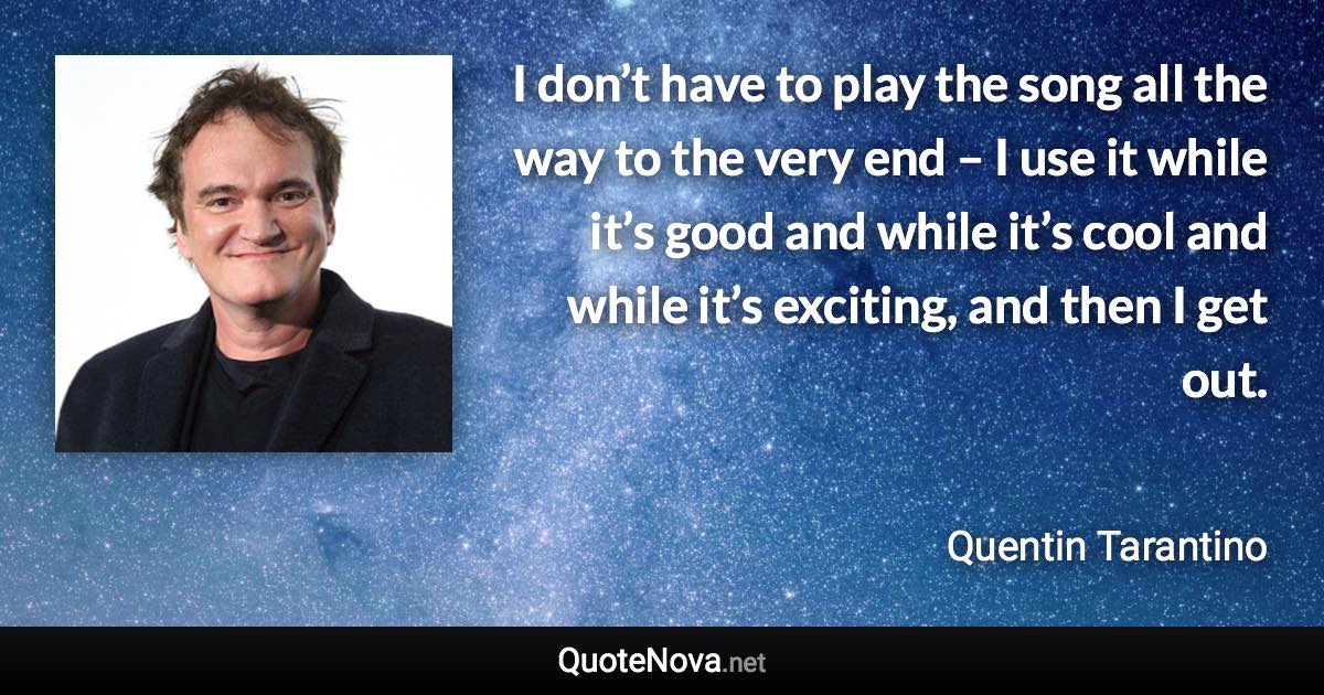 I don’t have to play the song all the way to the very end – I use it while it’s good and while it’s cool and while it’s exciting, and then I get out. - Quentin Tarantino quote