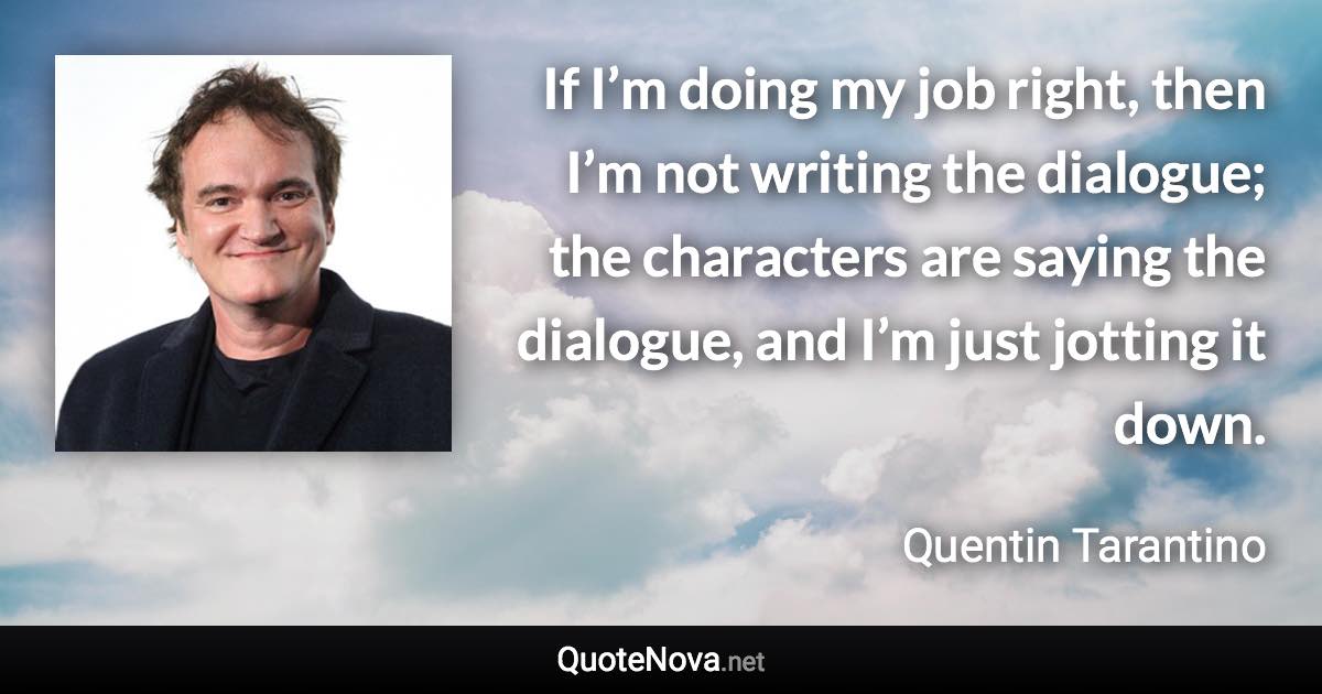 If I’m doing my job right, then I’m not writing the dialogue; the characters are saying the dialogue, and I’m just jotting it down. - Quentin Tarantino quote