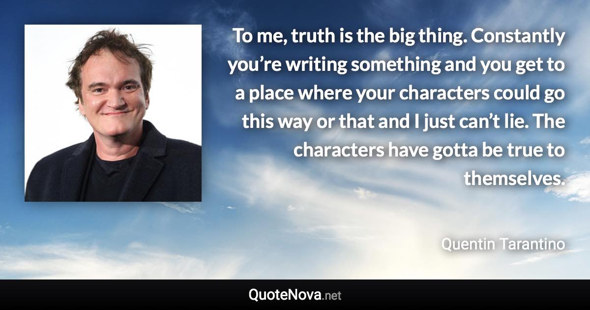 To me, truth is the big thing. Constantly you’re writing something and you get to a place where your characters could go this way or that and I just can’t lie. The characters have gotta be true to themselves. - Quentin Tarantino quote