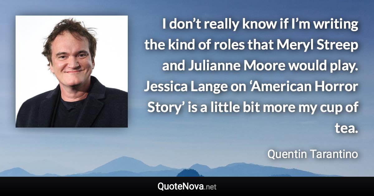 I don’t really know if I’m writing the kind of roles that Meryl Streep and Julianne Moore would play. Jessica Lange on ‘American Horror Story’ is a little bit more my cup of tea. - Quentin Tarantino quote