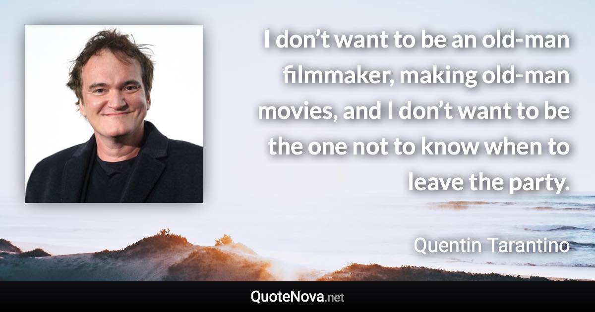 I don’t want to be an old-man filmmaker, making old-man movies, and I don’t want to be the one not to know when to leave the party. - Quentin Tarantino quote