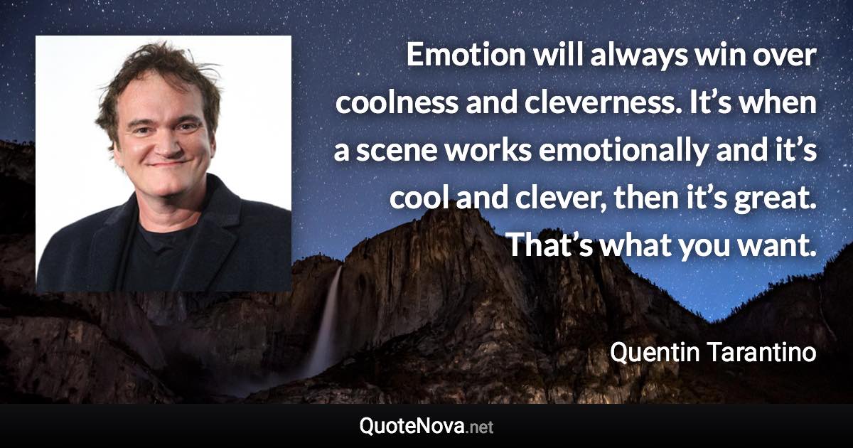 Emotion will always win over coolness and cleverness. It’s when a scene works emotionally and it’s cool and clever, then it’s great. That’s what you want. - Quentin Tarantino quote