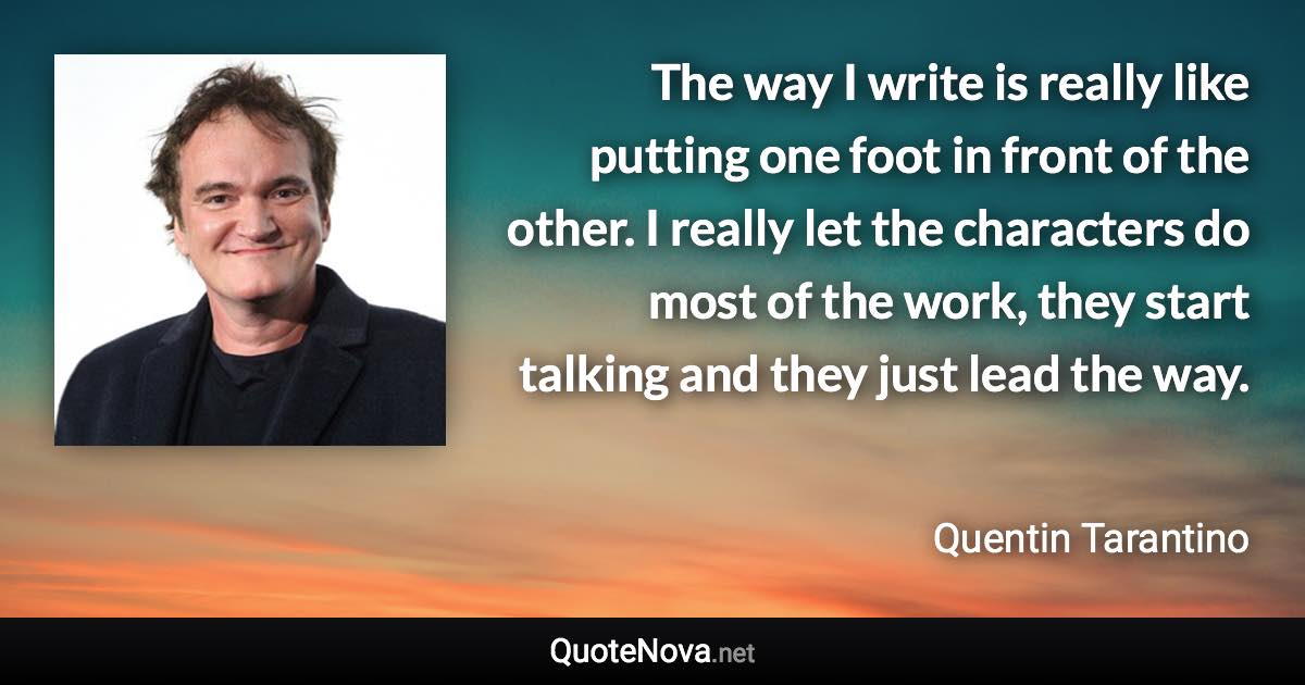 The way I write is really like putting one foot in front of the other. I really let the characters do most of the work, they start talking and they just lead the way. - Quentin Tarantino quote