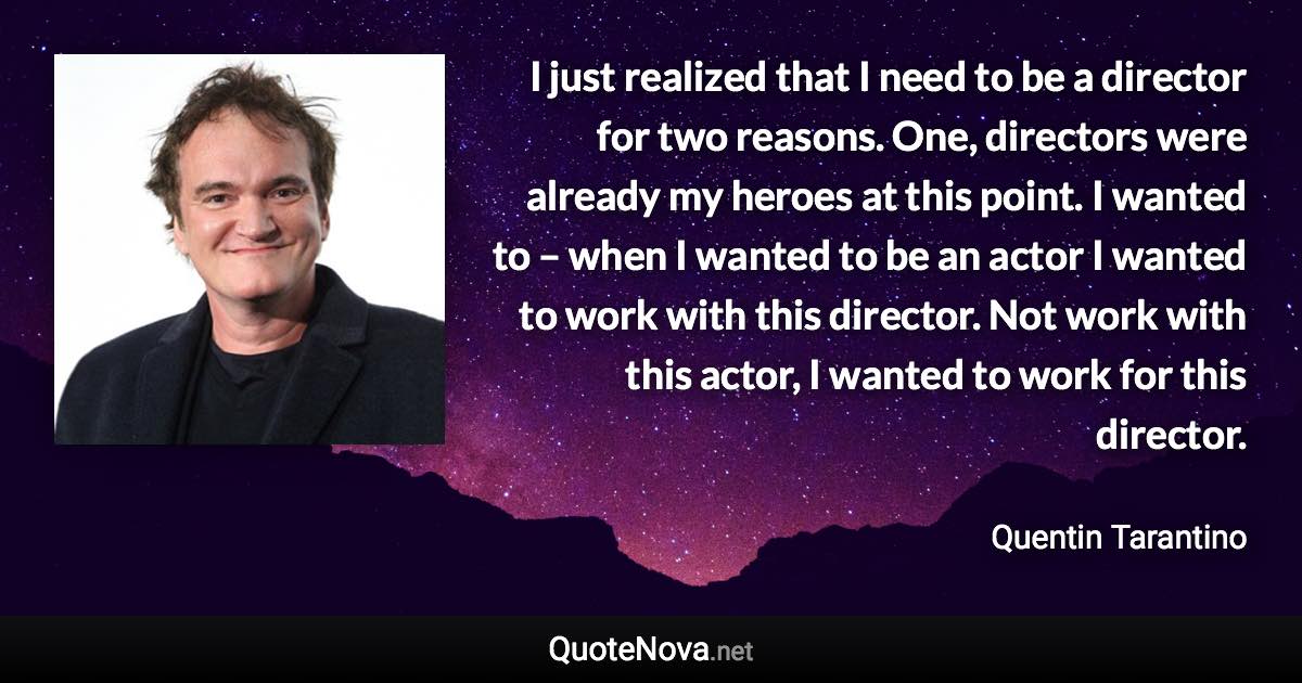 I just realized that I need to be a director for two reasons. One, directors were already my heroes at this point. I wanted to – when I wanted to be an actor I wanted to work with this director. Not work with this actor, I wanted to work for this director. - Quentin Tarantino quote