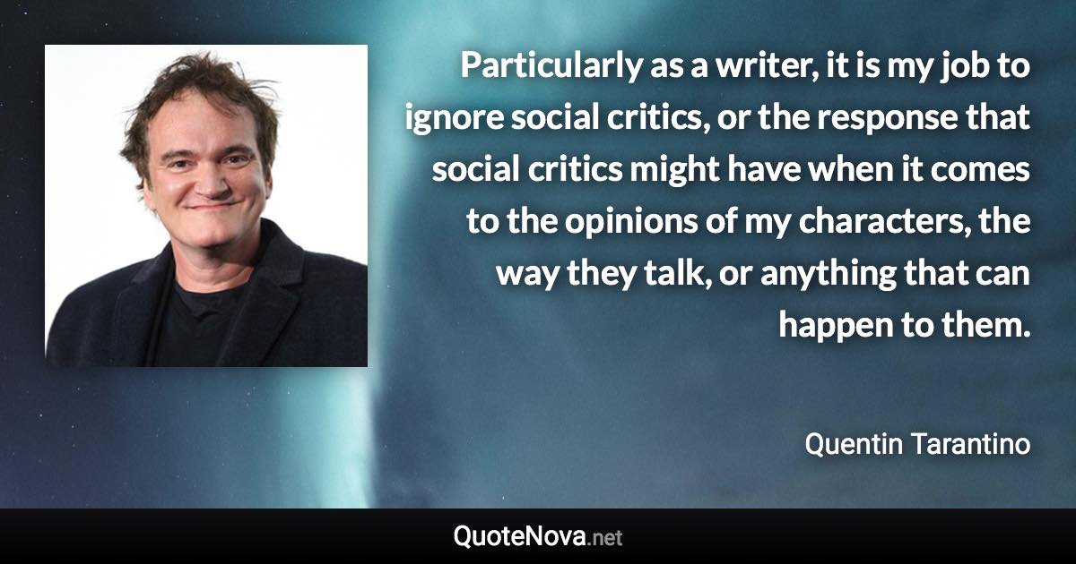 Particularly as a writer, it is my job to ignore social critics, or the response that social critics might have when it comes to the opinions of my characters, the way they talk, or anything that can happen to them. - Quentin Tarantino quote