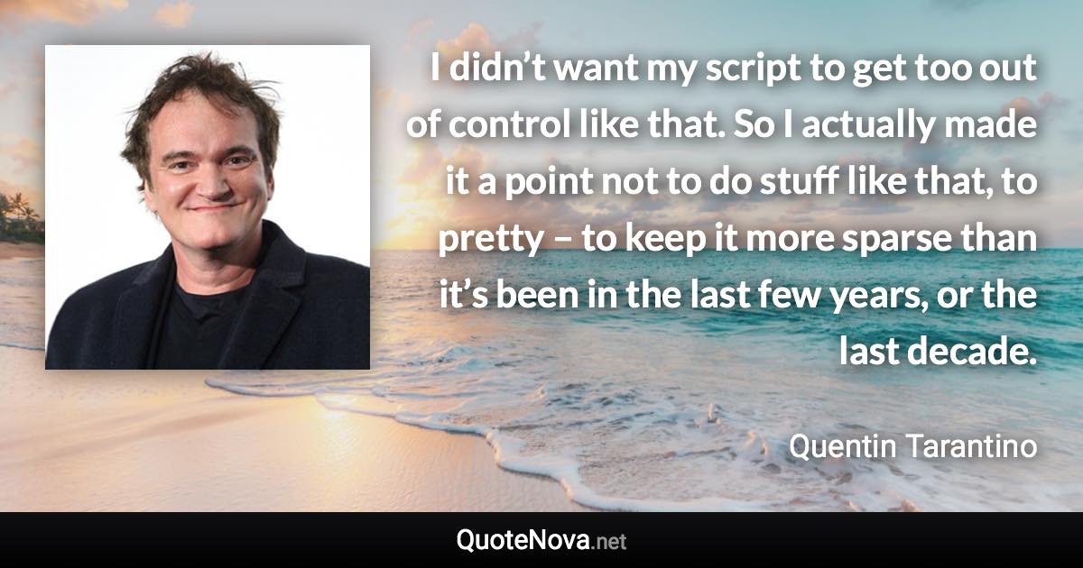 I didn’t want my script to get too out of control like that. So I actually made it a point not to do stuff like that, to pretty – to keep it more sparse than it’s been in the last few years, or the last decade. - Quentin Tarantino quote