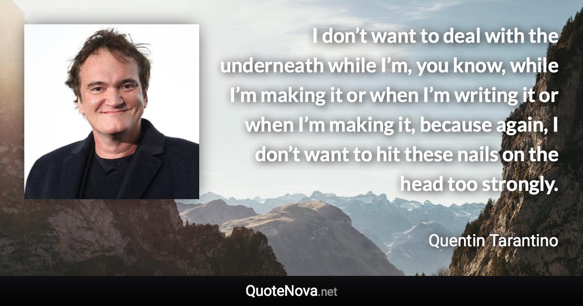 I don’t want to deal with the underneath while I’m, you know, while I’m making it or when I’m writing it or when I’m making it, because again, I don’t want to hit these nails on the head too strongly. - Quentin Tarantino quote
