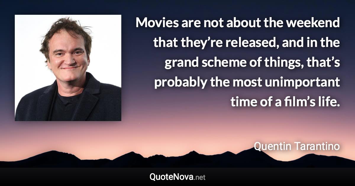 Movies are not about the weekend that they’re released, and in the grand scheme of things, that’s probably the most unimportant time of a film’s life. - Quentin Tarantino quote