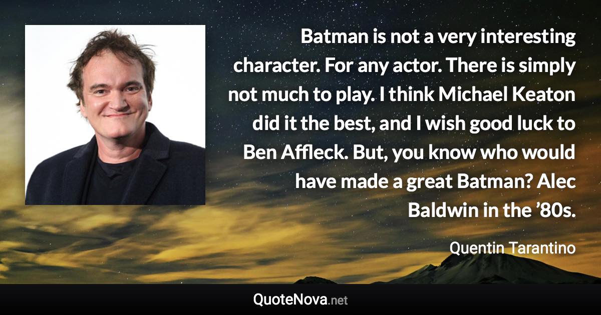 Batman is not a very interesting character. For any actor. There is simply not much to play. I think Michael Keaton did it the best, and I wish good luck to Ben Affleck. But, you know who would have made a great Batman? Alec Baldwin in the ’80s. - Quentin Tarantino quote