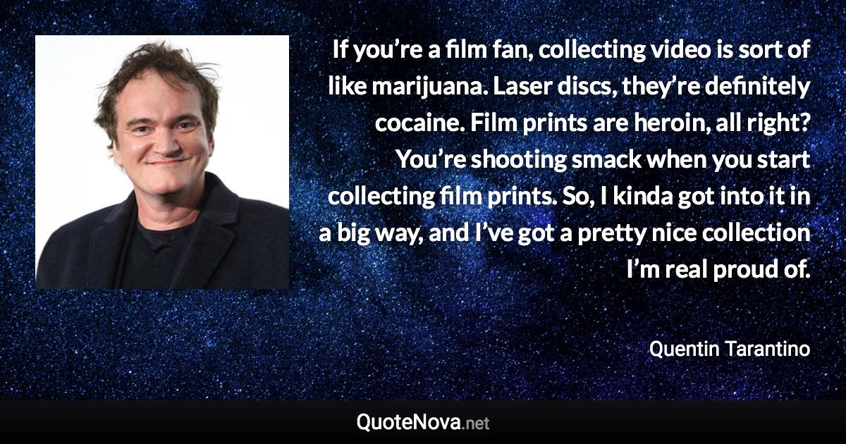 If you’re a film fan, collecting video is sort of like marijuana. Laser discs, they’re definitely cocaine. Film prints are heroin, all right? You’re shooting smack when you start collecting film prints. So, I kinda got into it in a big way, and I’ve got a pretty nice collection I’m real proud of. - Quentin Tarantino quote