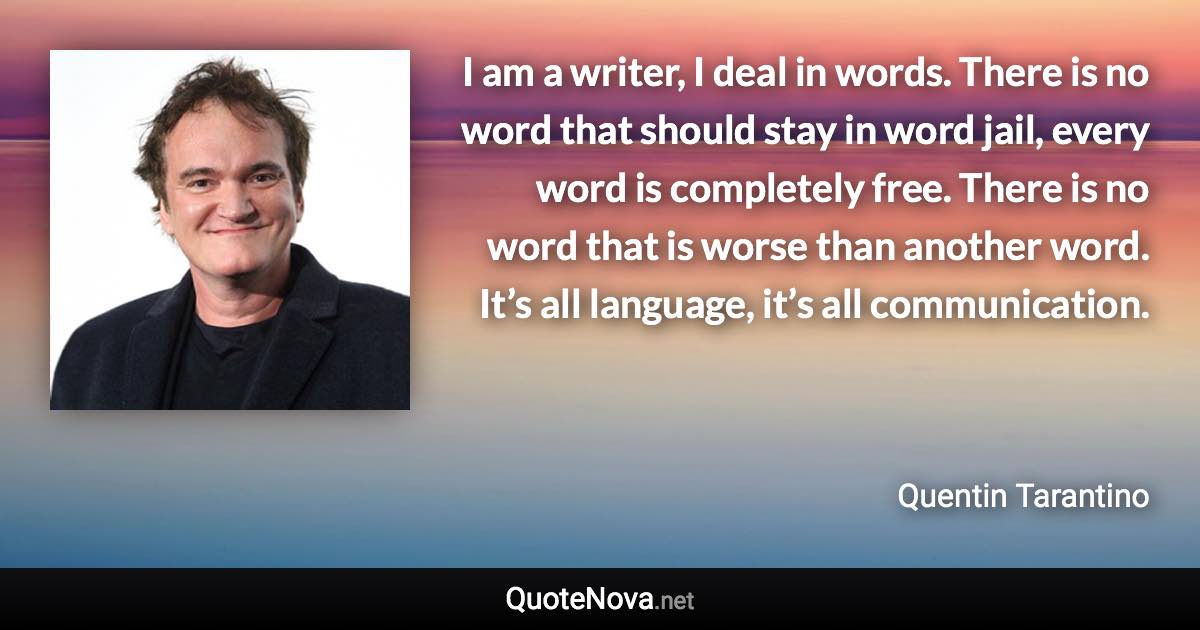 I am a writer, I deal in words. There is no word that should stay in word jail, every word is completely free. There is no word that is worse than another word. It’s all language, it’s all communication. - Quentin Tarantino quote
