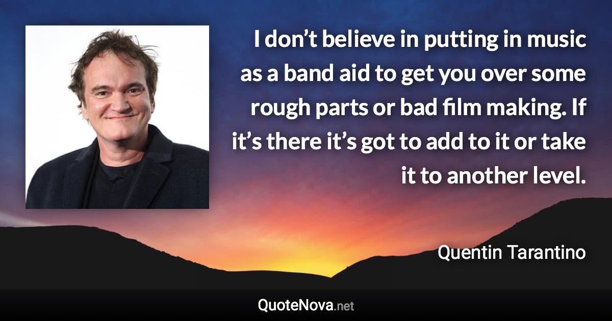 I don’t believe in putting in music as a band aid to get you over some rough parts or bad film making. If it’s there it’s got to add to it or take it to another level. - Quentin Tarantino quote